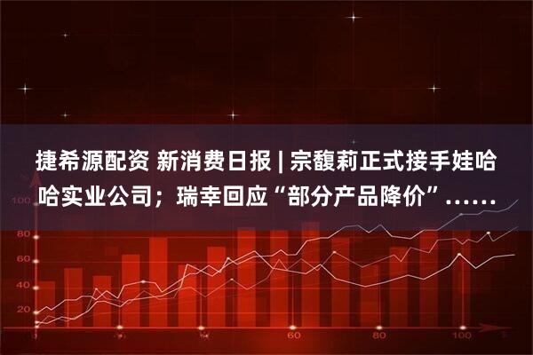 捷希源配资 新消费日报 | 宗馥莉正式接手娃哈哈实业公司；瑞幸回应“部分产品降价”……