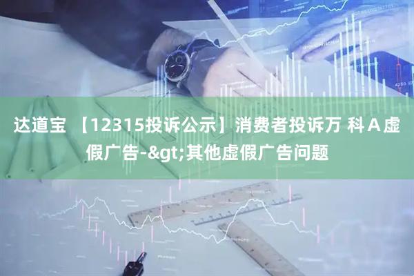 达道宝 【12315投诉公示】消费者投诉万 科Ａ虚假广告->其他虚假广告问题