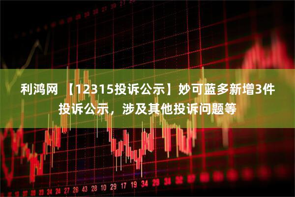 利鸿网 【12315投诉公示】妙可蓝多新增3件投诉公示，涉及其他投诉问题等