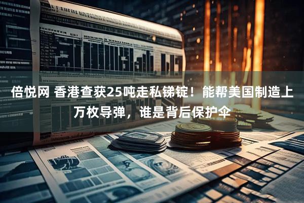 倍悦网 香港查获25吨走私锑锭！能帮美国制造上万枚导弹，谁是背后保护伞