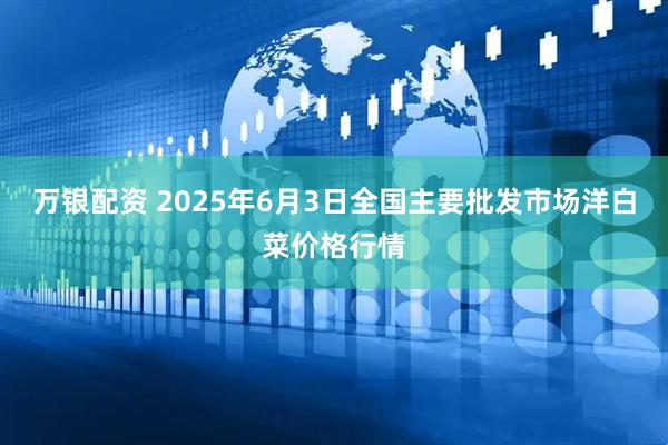 万银配资 2025年6月3日全国主要批发市场洋白菜价格行情