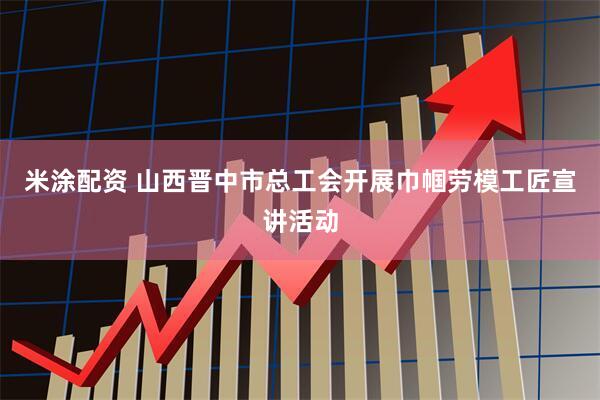 米涂配资 山西晋中市总工会开展巾帼劳模工匠宣讲活动