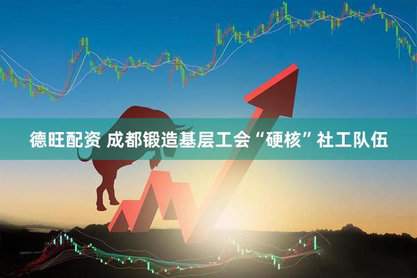 德旺配资 成都锻造基层工会“硬核”社工队伍