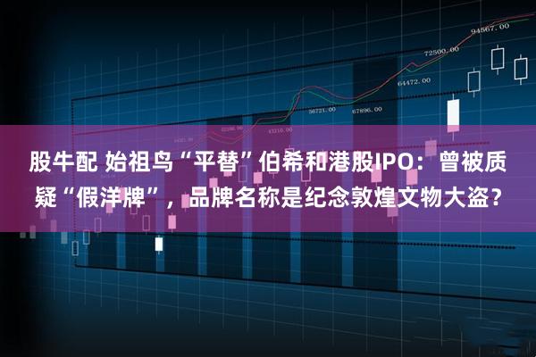 股牛配 始祖鸟“平替”伯希和港股IPO：曾被质疑“假洋牌”，品牌名称是纪念敦煌文物大盗？