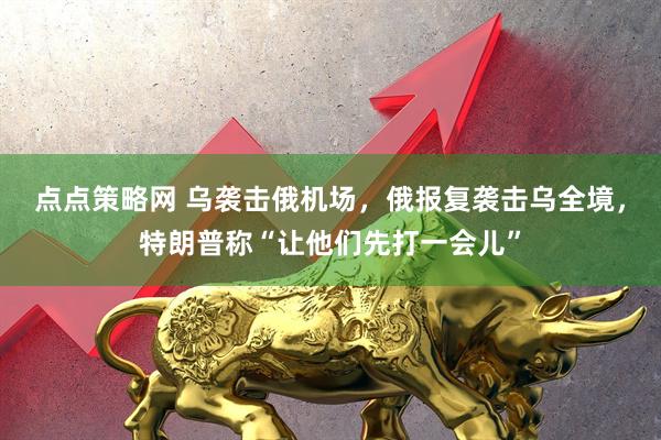 点点策略网 乌袭击俄机场，俄报复袭击乌全境，特朗普称“让他们先打一会儿”