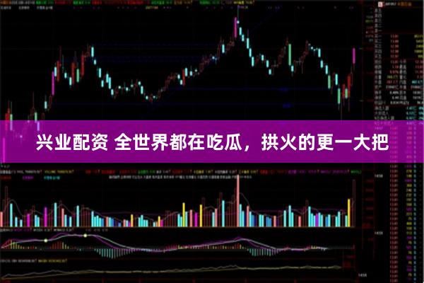 兴业配资 全世界都在吃瓜，拱火的更一大把