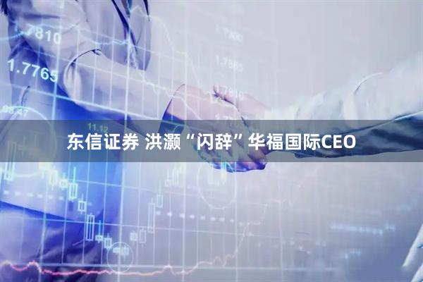 东信证券 洪灏“闪辞”华福国际CEO