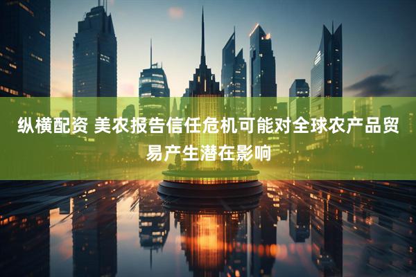 纵横配资 美农报告信任危机可能对全球农产品贸易产生潜在影响