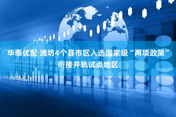 华泰优配 潍坊4个县市区入选国家级“两项政策”衔接并轨试点地区