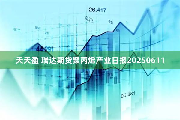 天天盈 瑞达期货聚丙烯产业日报20250611