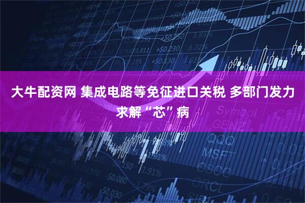 大牛配资网 集成电路等免征进口关税 多部门发力求解“芯”病
