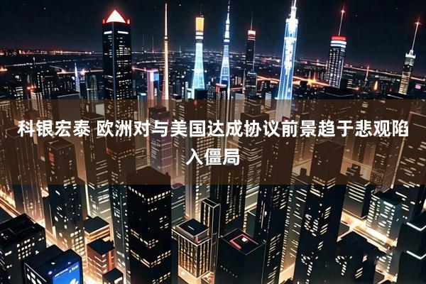科银宏泰 欧洲对与美国达成协议前景趋于悲观陷入僵局