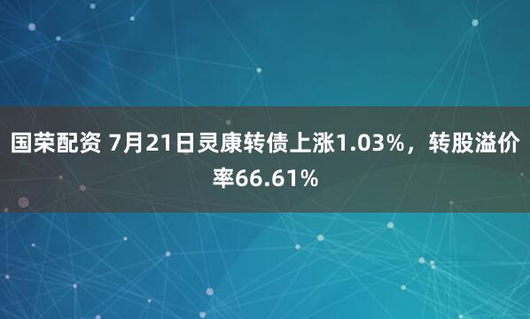 国荣配资 7月21日灵康转债上涨1.03%，转股溢价率66.61%