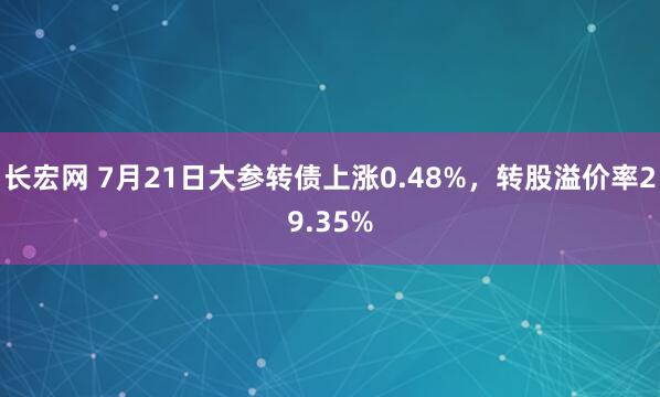长宏网 7月21日大参转债上涨0.48%，转股溢价率29.35%