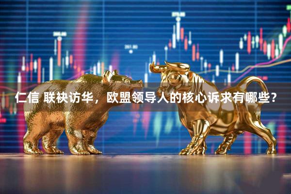 仁信 联袂访华，欧盟领导人的核心诉求有哪些？