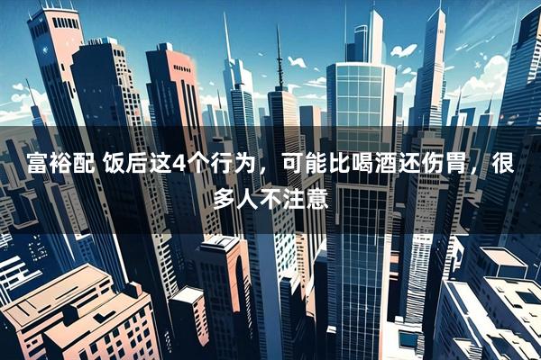 富裕配 饭后这4个行为，可能比喝酒还伤胃，很多人不注意
