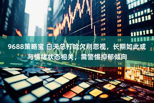 9688策略宝 白天总打哈欠别忽视，长期如此或与情绪状态相关，需警惕抑郁倾向