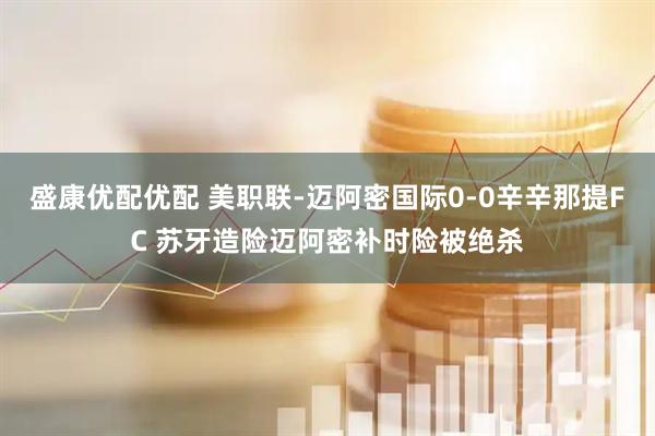 盛康优配优配 美职联-迈阿密国际0-0辛辛那提FC 苏牙造险迈阿密补时险被绝杀