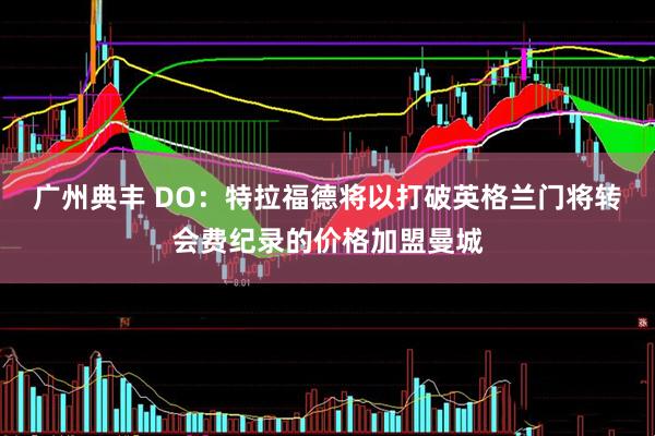 广州典丰 DO：特拉福德将以打破英格兰门将转会费纪录的价格加盟曼城