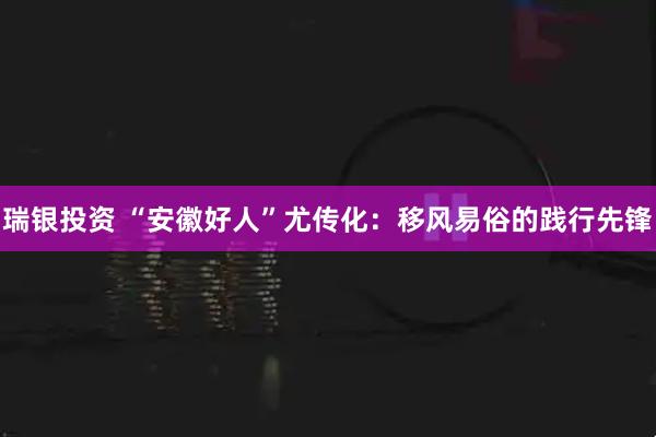 瑞银投资 “安徽好人”尤传化：移风易俗的践行先锋