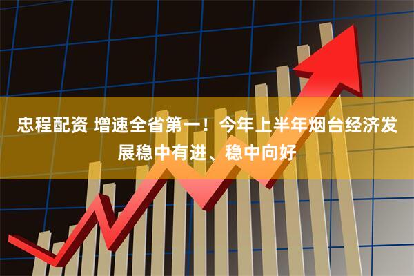 忠程配资 增速全省第一！今年上半年烟台经济发展稳中有进、稳中向好