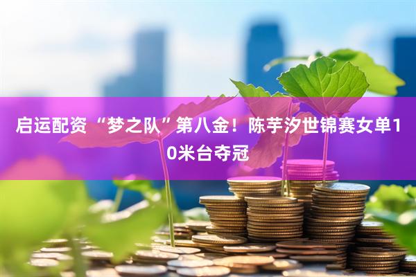 启运配资 “梦之队”第八金！陈芋汐世锦赛女单10米台夺冠