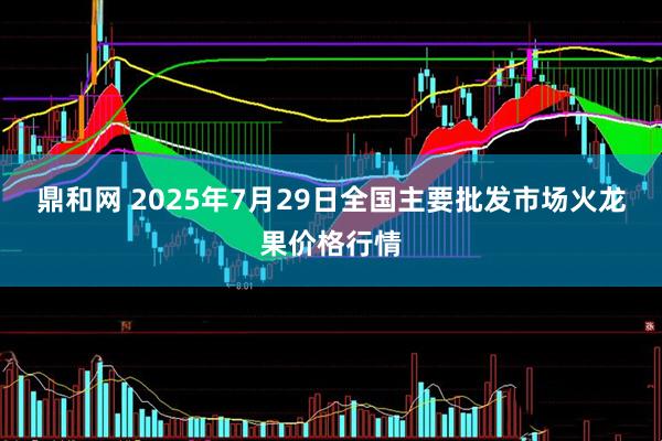鼎和网 2025年7月29日全国主要批发市场火龙果价格行情