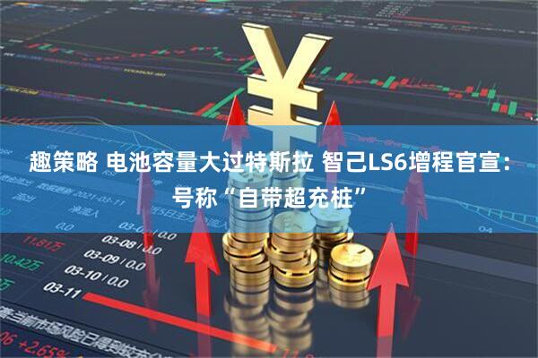 趣策略 电池容量大过特斯拉 智己LS6增程官宣：号称“自带超充桩”