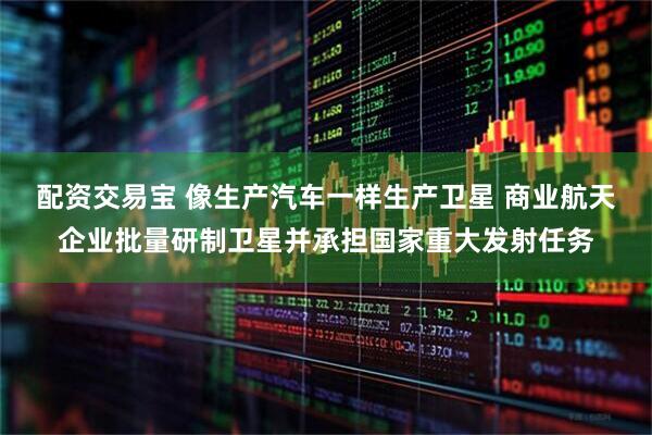配资交易宝 像生产汽车一样生产卫星 商业航天企业批量研制卫星并承担国家重大发射任务