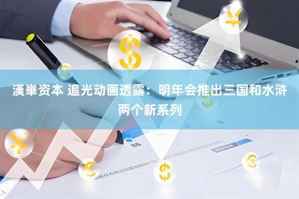 漢崋资本 追光动画透露：明年会推出三国和水浒两个新系列