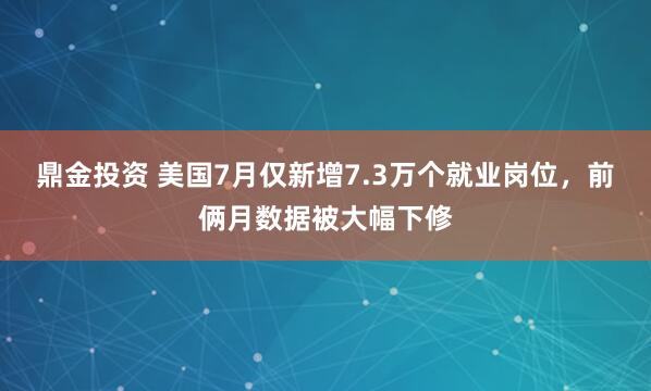 鼎金投资 美国7月仅新增7.3万个就业岗位，前俩月数据被大幅下修