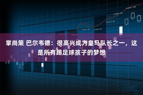 掌尚策 巴尔韦德：很高兴成为皇马队长之一，这是所有踢足球孩子的梦想