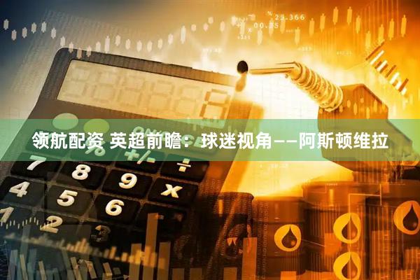 领航配资 英超前瞻：球迷视角——阿斯顿维拉