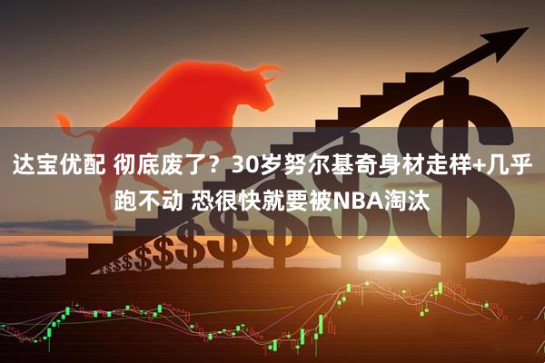 达宝优配 彻底废了？30岁努尔基奇身材走样+几乎跑不动 恐很快就要被NBA淘汰