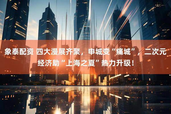 象泰配资 四大漫展齐聚，申城变“痛城”，二次元经济助“上海之夏”热力升级！