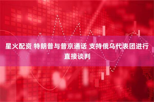 星火配资 特朗普与普京通话 支持俄乌代表团进行直接谈判