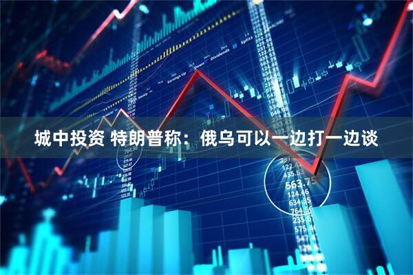 城中投资 特朗普称：俄乌可以一边打一边谈