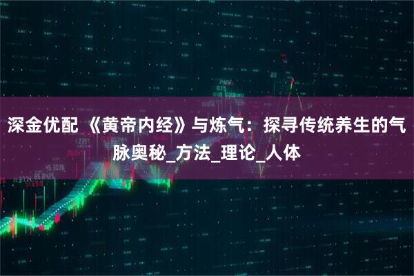 深金优配 《黄帝内经》与炼气：探寻传统养生的气脉奥秘_方法_理论_人体