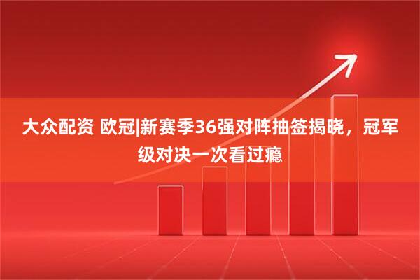 大众配资 欧冠|新赛季36强对阵抽签揭晓，冠军级对决一次看过瘾