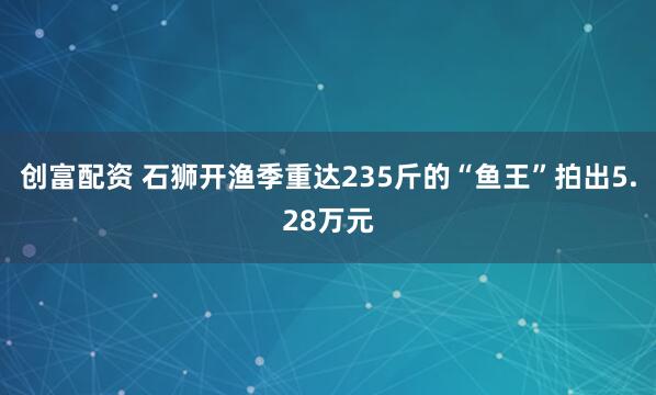 创富配资 石狮开渔季重达235斤的“鱼王”拍出5.28万元