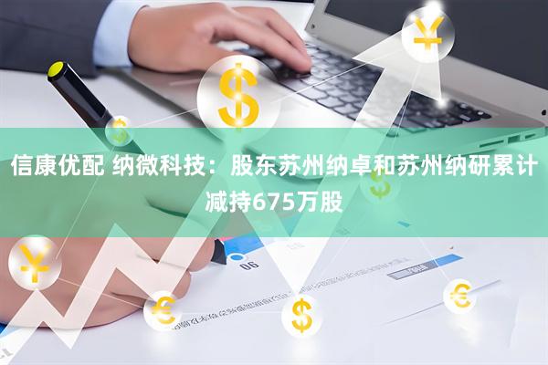 信康优配 纳微科技：股东苏州纳卓和苏州纳研累计减持675万股