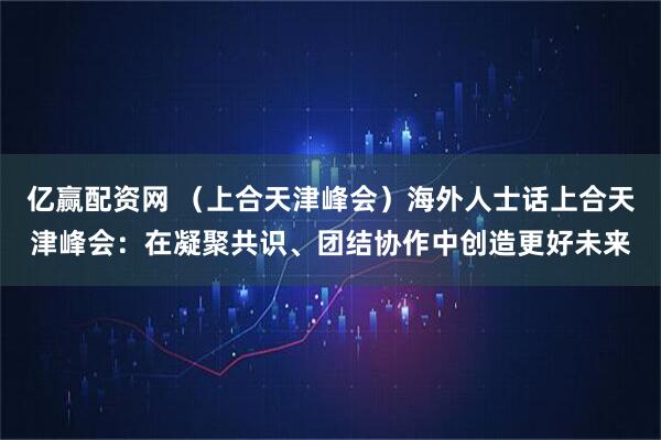亿赢配资网 （上合天津峰会）海外人士话上合天津峰会：在凝聚共识、团结协作中创造更好未来