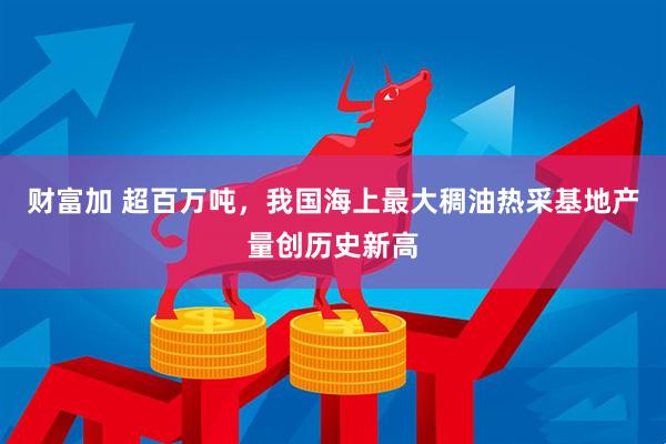 财富加 超百万吨，我国海上最大稠油热采基地产量创历史新高