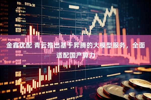 金鑫优配 青云推出基于昇腾的大模型服务，全面适配国产算力