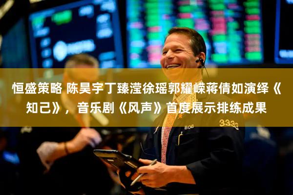 恒盛策略 陈昊宇丁臻滢徐瑶郭耀嵘蒋倩如演绎《知己》，音乐剧《风声》首度展示排练成果