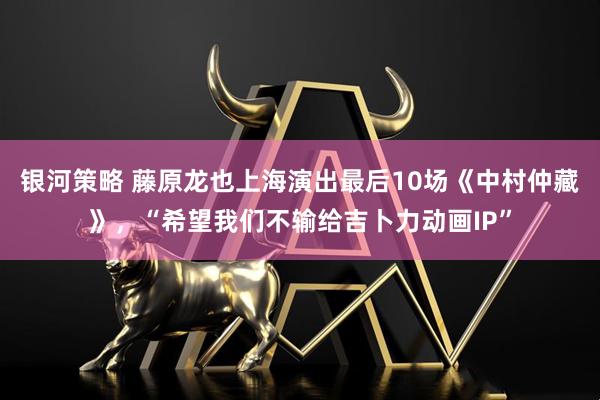 银河策略 藤原龙也上海演出最后10场《中村仲藏》，“希望我们不输给吉卜力动画IP”
