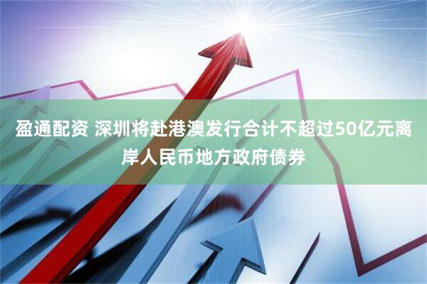 盈通配资 深圳将赴港澳发行合计不超过50亿元离岸人民币地方政府债券