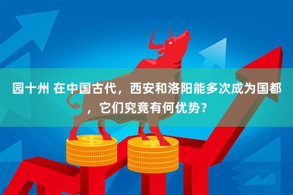 园十州 在中国古代，西安和洛阳能多次成为国都，它们究竟有何优势？