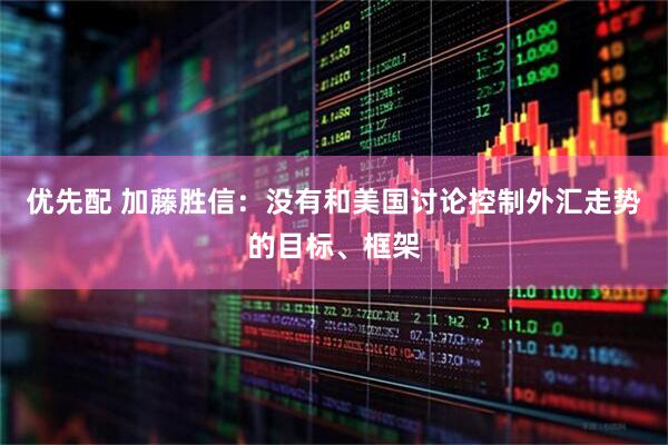 优先配 加藤胜信：没有和美国讨论控制外汇走势的目标、框架