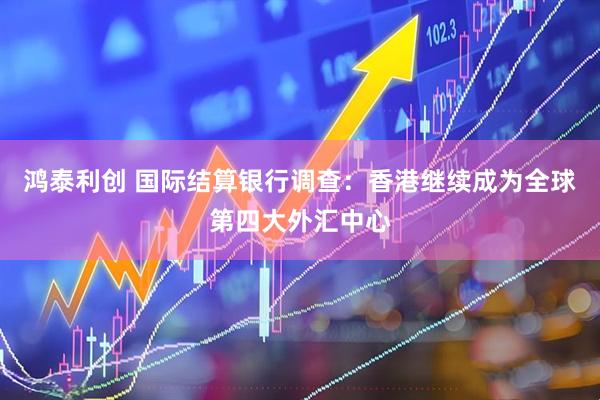 鸿泰利创 国际结算银行调查：香港继续成为全球第四大外汇中心